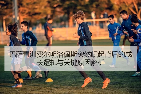巴萨青训费尔明洛佩斯突然崛起背后的成长逻辑与关键原因解析